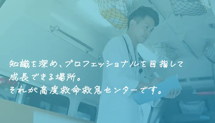 知識を深め、プロフェッショナルを目指して成長できる場所。それが高度救命救急センターです。